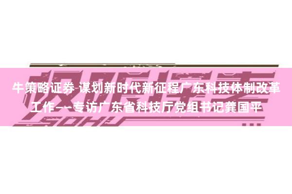 牛策略证券 谋划新时代新征程广东科技体制改革工作——专访广东