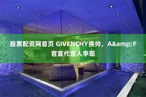 股票配资网首页 GIVENCHY换帅，A&F官宣代言