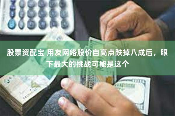 股票资配宝 用友网络股价自高点跌掉八成后，眼下最大的挑战可能