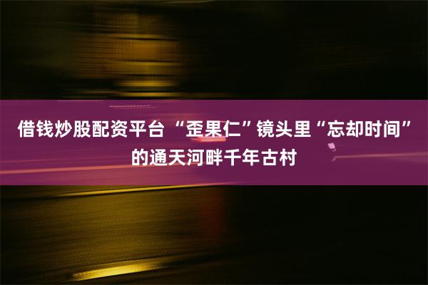 借钱炒股配资平台 “歪果仁”镜头里“忘却时间”的通天河畔千年