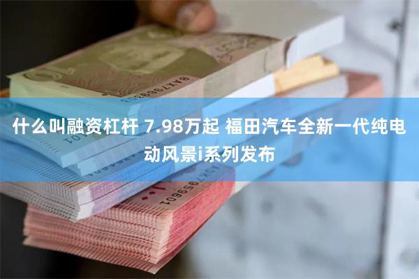 什么叫融资杠杆 7.98万起 福田汽车全新一代纯电动风景i系