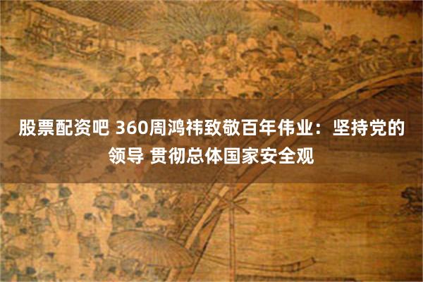 股票配资吧 360周鸿祎致敬百年伟业：坚持党的领导 贯彻总体国家安全观