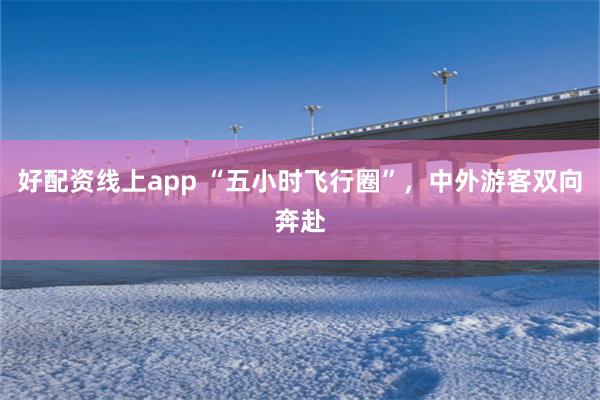 好配资线上app “五小时飞行圈”，中外游客双向奔赴