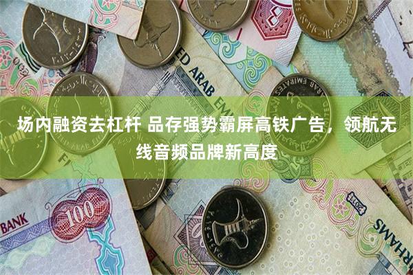 场内融资去杠杆 品存强势霸屏高铁广告，领航无线音频品牌新高度