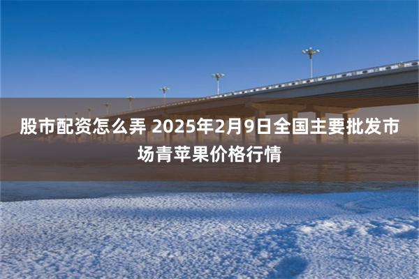 股市配资怎么弄 2025年2月9日全国主要批发市场青苹果价格行情