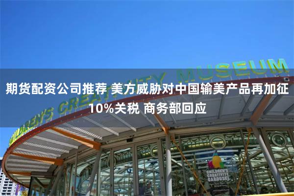 期货配资公司推荐 美方威胁对中国输美产品再加征10%关税 商