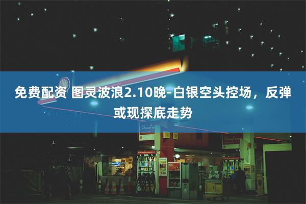 免费配资 图灵波浪2.10晚-白银空头控场，反弹或现探底走势